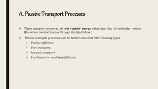 A. Passive Transport Processes
 These transport processes do not require energy other than that of molecular motion
(Brownian motion) to pass through the lipid bilayer.
 Passive transport processes can be further classified into following types
– Passive diffusion.
– Pore transport.
– Ion-pair transport.
– Facilitated- or mediated-diffusion.
 
