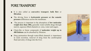 PORE TRANSPORT
■ It is also called as convective transport, bulk flow or
filtration.
■ The driving force is hydrostatic pressure or the osmotic
pressure differences across the membrane.
■ The process is important in the absorption of low molecular
weight (less than 100), generally water-soluble drugs through
narrow, aqueous-filled channels ex: urea, water and sugars.
■ Chain-like or linear compounds of molecular weight up to
400 Daltons can be absorbed by filtration.
■ Drug permeation through water-filled channels is importance
in renal excretion, removal of drug from the cerebrospinal
fluid and entry of drugs into the liver.
 