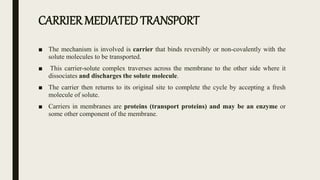 CARRIER MEDIATED TRANSPORT
■ The mechanism is involved is carrier that binds reversibly or non-covalently with the
solute molecules to be transported.
■ This carrier-solute complex traverses across the membrane to the other side where it
dissociates and discharges the solute molecule.
■ The carrier then returns to its original site to complete the cycle by accepting a fresh
molecule of solute.
■ Carriers in membranes are proteins (transport proteins) and may be an enzyme or
some other component of the membrane.
 