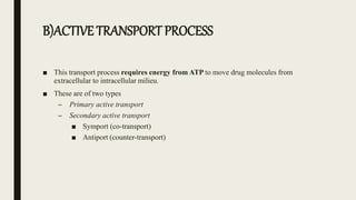 B)ACTIVE TRANSPORT PROCESS
■ This transport process requires energy from ATP to move drug molecules from
extracellular to intracellular milieu.
■ These are of two types
– Primary active transport
– Secondary active transport
■ Symport (co-transport)
■ Antiport (counter-transport)
 