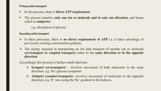 Primaryactivetransport
 In this process, there is direct ATP requirement.
 The process transfers only one ion or molecule and in only one direction, and hence
called as uniporter.
e.g. absorption of glucose.
Secondaryactive transport
 In these processes, there is no direct requirement of ATP i.e. it takes advantage of
previously existing concentration gradient.
 The energy required in transporting an ion aids transport of another ion or molecule
(co-transport or coupled transport) either in the same direction or in the opposite
direction.
Accordingly this process is further subdivided into
 Symport (co-transport) – involves movement of both molecules in the same
direction. e.g. Na+-glucose symporter
 Antiport (counter-transport) –involves movement of molecules in the opposite
direction. e.g. H+ ions using the Na+ gradient in the kidneys.
 