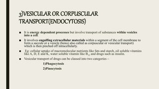 3)VESICULAR OR CORPUSCULAR
TRANSPORT(ENDOCYTOSIS)
■ It is energy dependent processes but involve transport of substances within vesicles
into a cell.
■ It involves engulfing extracellular materials within a segment of the cell membrane to
form a saccule or a vesicle (hence also called as corpuscular or vesicular transport)
which is then pinched off intracellularly.
■ Eg: cellular uptake of macromolecular nutrients like fats and starch, oil soluble vitamins
like A, D, E and K, water soluble vitamin like B12 and drugs such as insulin.
■ Vesicular transport of drugs can be classed into two categories –
1)Phagocytosis
2)Pinocytosis
 