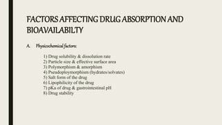 FACTORS AFFECTINGDRUG ABSORPTION AND
BIOAVAILABILTY
A. Physicochemical factors:
1) Drug solubility & dissolution rate
2) Particle size & effective surface area
3) Polymorphism & amorphism
4) Pseudoploymorphism (hydrates/solvates)
5) Salt form of the drug
6) Lipophilicity of the drug
7) pKa of drug & gastrointestinal pH
8) Drug stability
 