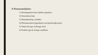 B. Pharmaceutical factors :
1) Disintegration time (tablets/capsules)
2) Dissolution time
3) Manufacturing variables
4) Pharmaceutical ingredients (excipients/adjuvants)
5) Nature & type of dosage form
6) Product age & storage condition
 