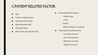 ■ Age
■ Gastric emptying time
■ Intestinal transit time
■ Gastrointestinal pH
■ Diseased states
■ Blood flow through the GIT
■ Gastrointestinal contents
- Other drugs
- Food
-Fluids
-Other normal G.I contents
■ Presystemic metabolism by
-Luminal enzymes
-Gut wall enzymes
-Bacterial enzymes
-Hepatic enzymes
C.PATIENT RELATED FACTOR
 