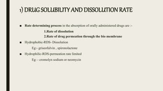 1) DRUG SOLUBILITY AND DISSOLUTION RATE
■ Rate determining process in the absorption of orally administered drugs are :-
1.Rate of dissolution
2.Rate of drug permeation through the bio membrane
■ Hydrophobic-RDS- Dissolution
Eg:- griseofulvin , spironolactone
■ Hydrophilic-RDS-permeation rate limited
Eg: - cromolyn sodium or neomycin
 