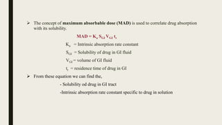  The concept of maximum absorbable dose (MAD) is used to correlate drug absorption
with its solubility.
MAD = Ka SGI VGI tr
Ka = Intrinsic absorption rate constant
SGI = Solubility of drug in GI fluid
VGI = volume of GI fluid
tr = residence time of drug in GI
 From these equation we can find the,
- Solubility od drug in GI tract
-Intrinsic absorption rate constant specific to drug in solution
 