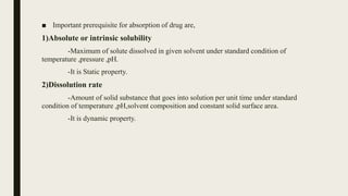 ■ Important prerequisite for absorption of drug are,
1)Absolute or intrinsic solubility
-Maximum of solute dissolved in given solvent under standard condition of
temperature ,pressure ,pH.
-It is Static property.
2)Dissolution rate
-Amount of solid substance that goes into solution per unit time under standard
condition of temperature ,pH,solvent composition and constant solid surface area.
-It is dynamic property.
 