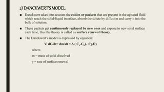2) DANCKWERT’SMODEL
■ Danckwert takes into account the eddies or packets that are present in the agitated fluid
which reach the solid-liquid interface, absorb the solute by diffusion and carry it into the
bulk of solution.
■ These packets get continuously replaced by new ones and expose to new solid surface
each time, thus the theory is called as surface renewal theory.
■ The Danckwert’s model is expressed by equation:
V. dC/dt= dm/dt = A ( Cs-Cb). √(γ.D)
where,
m = mass of solid dissolved
γ = rate of surface renewal
 