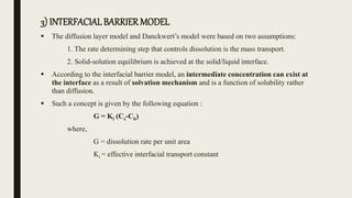 3) INTERFACIALBARRIERMODEL
 The diffusion layer model and Danckwert’s model were based on two assumptions:
1. The rate determining step that controls dissolution is the mass transport.
2. Solid-solution equilibrium is achieved at the solid/liquid interface.
 According to the interfacial barrier model, an intermediate concentration can exist at
the interface as a result of solvation mechanism and is a function of solubility rather
than diffusion.
 Such a concept is given by the following equation :
G = Ki (Cs-Cb)
where,
G = dissolution rate per unit area
Ki = effective interfacial transport constant
 