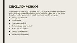 DISSOLUTION METHODS
Apparatus are used according to standards specified. The USP includes seven apparatus
design for drug release and dissolution testing of immediate release and for oral dosage
form, for extended release, enteric coated, transdermal drug delivery system.
■ Rotating basket method
■ Paddle method
■ Flow-through method
■ Reciprocating cylinder method
■ Paddle over disk method
■ Rotating cylinder method
■ Reciprocating disk method
 