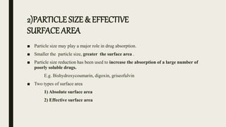 2)PARTICLE SIZE & EFFECTIVE
SURFACE AREA
■ Particle size may play a major role in drug absorption.
■ Smaller the particle size, greater the surface area .
■ Particle size reduction has been used to increase the absorption of a large number of
poorly soluble drugs.
E.g. Bishydroxycoumarin, digoxin, griseofulvin
■ Two types of surface area
1) Absolute surface area
2) Effective surface area
 