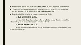 ■ In absorption studies, the effective surface area is of much important than absolute.
■ To increase the effective surface area, we have to reduce the size of particles up to 0.1
micron. So these can be achieved by “micronisation process’’.
■ Keep in mind that which type of drug is micronized if it is:
a) HYDROPHILIC DRUGS:
In hydrophilic drugs the small particles have higher energy than the bulk of the
solid resulting in an increased interaction with the solvent
b) HYDROPHOBIC DRUGS:
In this micronisation techniques results in decreased effective surface area & thus
fall in dissolution rate.
 