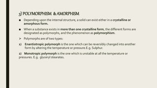 3) POLYMORPHISM & AMORPHISM
■ Depending upon the internal structure, a solid can exist either in a crystalline or
amorphous form.
■ When a substance exists in more than one crystalline form, the different forms are
designated as polymorphs, and the phenomenon as polymorphism.
 Polymorphs are of two types:
1) Enantiotropic polymorph is the one which can be reversibly changed into another
form by altering the temperature or pressure.E.g. Sulphur.
2) Monotropic polymorph is the one which is unstable at all the temperature or
pressures. E.g. glyceryl stearates.
 