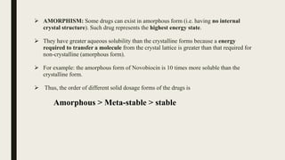  AMORPHISM: Some drugs can exist in amorphous form (i.e. having no internal
crystal structure). Such drug represents the highest energy state.
 They have greater aqueous solubility than the crystalline forms because a energy
required to transfer a molecule from the crystal lattice is greater than that required for
non-crystalline (amorphous form).
 For example: the amorphous form of Novobiocin is 10 times more soluble than the
crystalline form.
 Thus, the order of different solid dosage forms of the drugs is
Amorphous > Meta-stable > stable
 