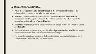 4) PSEUDOPLOYMORPHISM
 When the solvent molecules are entrapped in the crystalline structure of the
polymorph, it is known as pseudo-polymorphism.
 Solvates: The stoichiometric type of adducts where the solvent molecules are
incorporated in the crystal lattice of the solid are called as the solvates, and the
trapped solvent as solvent of crystallization.
 Hydrates: when the solvent in association with the drug is water , the solvate is known
as a hydrate.
 Hydrates/Solvates are pseudo-polymorphs where hydrates are less soluble and solvates
are more soluble and thus affect the absorption accordingly.
 For example: n-pentanol solvates of fludrocortisone and succinyl-sulfathiazole have
greater aqueous solubility than the non-solvates.
 