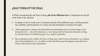 5)SALT FORMOF THE DRUG
While considering the salt form of drug, pH of the diffusion layer is important not the pH
of the bulk of the solution.
 Example of salt of weak acid- It increases the pH of the diffusion layer, which promotes
the solubility and dissolution of a weak acid and absorption is bound to be rapid.
 Other approach to enhance the dissolution and absorption rate of certain drugs is the
formation of in – situ salt formation i.e. increasing in pH of microenvironment of drug
by incorporation of a buffering agent. E.g. aspirin, penicillin
 But sometimes more soluble salt form of drug may result in poor absorption. e.g. sodium
salt of phenobarbitone viz., its tablet swells and did not get disintegrate, thus dissolved
slowly and results in poor absorption.
 
