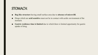 STOMACH
■ Bag like structure having small surface area due to absence of microvilli.
■ Drugs which are acid sensitive must not be in contact with acidic environment of the
stomach.
■ Gastric residence time is limited due to which there is limited opportunity for gastric
uptake of drug.
 