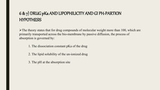 6 & 7) DRUGpKa AND LIPOPHILICITY ANDGI PH-PARTION
HYPOTHESIS
The theory states that for drug compounds of molecular weight more than 100, which are
primarily transported across the bio-membrane by passive diffusion, the process of
absorption is governed by:
1. The dissociation constant pKa of the drug
2. The lipid solubility of the un-ionized drug
3. The pH at the absorption site
 