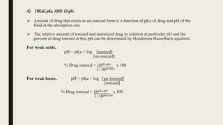A) DRUGpKa AND GI pH:
 Amount of drug that exists in un-ionized form is a function of pKa of drug and pH of the
fluid at the absorption site.
 The relative amount of ionized and unionized drug in solution at particular pH and the
percent of drug ionized at this pH can be determined by Henderson Hasselbach equation.
For weak acids,
pH = pKa + log [ionized]
[un-ionized]
% Drug ionized = 10pH-pKa x 100
1+10pH-pKa
For weak bases, pH = pKa + log [un-ionized]
[ionized]
% Drug ionized = 10pKa-pH x 100
1+10pKa-pH
 
