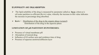 B) LIPOPHILICITY AND DRUGABSORPTION:
 The lipid solubility of the drug is measured by parameter called as log p ,where p is
oil/water partition co-efficient (Ko/w) value, whereby the increase in this value indicates
the increase in percentage drug absorbed.
 Ko/w = Distribution of the drug in the organic phase (octanol)
Distribution of the drug in the aqueous phase
LIMITATION OF pH PARTITION HYPOTHESIES:
 Presence of virtual membrane pH
 Absorption of ionized drug
 Influence of GI surface area and residence time of drug
 Presence of aqueous unstirred diffusion layer
 