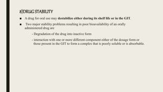 8)DRUG STABILITY
■ A drug for oral use may destabilize either during its shelf life or in the GIT.
■ Two major stability problems resulting in poor bioavailability of an orally
administered drug are
- Degradation of the drug into inactive form
- interaction with one or more different component either of the dosage form or
those present in the GIT to form a complex that is poorly soluble or is absorbable.
 