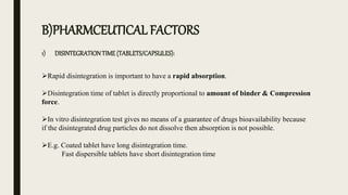 B)PHARMCEUTICAL FACTORS
1) DISINTEGRATIONTIME (TABLETS/CAPSULES):
Rapid disintegration is important to have a rapid absorption.
Disintegration time of tablet is directly proportional to amount of binder & Compression
force.
In vitro disintegration test gives no means of a guarantee of drugs bioavailability because
if the disintegrated drug particles do not dissolve then absorption is not possible.
E.g. Coated tablet have long disintegration time.
Fast dispersible tablets have short disintegration time
 