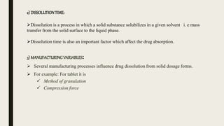 2) DISSOLUTIONTIME:
Dissolution is a process in which a solid substance solubilizes in a given solvent i. e mass
transfer from the solid surface to the liquid phase.
Dissolution time is also an important factor which affect the drug absorption.
3) MANUFACTURINGVARIABLES:
 Several manufacturing processes influence drug dissolution from solid dosage forms.
 For example: For tablet it is
 Method of granulation
 Compression force
 
