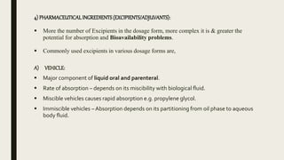 4) PHARMACEUTICALINGREDIENTS (EXCIPIENTS/ADJUVANTS):
 More the number of Excipients in the dosage form, more complex it is & greater the
potential for absorption and Bioavailability problems.
 Commonly used excipients in various dosage forms are,
A) VEHICLE:
 Major component of liquid oral and parenteral.
 Rate of absorption – depends on its miscibility with biological fluid.
 Miscible vehicles causes rapid absorption e.g. propylene glycol.
 Immiscible vehicles – Absorption depends on its partitioning from oil phase to aqueous
body fluid.
 