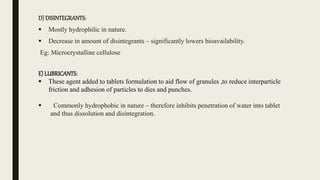 D) DISINTEGRANTS:
 Mostly hydrophilic in nature.
 Decrease in amount of disintegrants – significantly lowers bioavailability.
Eg: Microcrystalline cellulose
E) LUBRICANTS:
 These agent added to tablets formulation to aid flow of granules ,to reduce interparticle
friction and adhesion of particles to dies and punches.
 Commonly hydrophobic in nature – therefore inhibits penetration of water into tablet
and thus dissolution and disintegration.
 