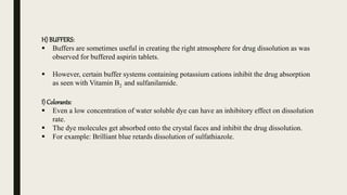 H) BUFFERS:
 Buffers are sometimes useful in creating the right atmosphere for drug dissolution as was
observed for buffered aspirin tablets.
 However, certain buffer systems containing potassium cations inhibit the drug absorption
as seen with Vitamin B2 and sulfanilamide.
I) Colorants:
 Even a low concentration of water soluble dye can have an inhibitory effect on dissolution
rate.
 The dye molecules get absorbed onto the crystal faces and inhibit the drug dissolution.
 For example: Brilliant blue retards dissolution of sulfathiazole.
 
