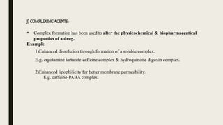 J) COMPLEXINGAGENTS:
 Complex formation has been used to alter the physicochemical & biopharmaceutical
properties of a drug.
Example
1)Enhanced dissolution through formation of a soluble complex.
E.g. ergotamine tartarate-caffeine complex & hydroquinone-digoxin complex.
2)Enhanced lipophilicity for better membrane permeability.
E.g. caffeine-PABA complex.
 