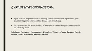 5) NATURE & TYPE OF DOSAGE FORM:
 Apart from the proper selection of the drug, clinical success often depends to a great
extent on the proper selection of the dosage form of that drug.
 As a general rule, the bio-availability of a drug form various dosage forms decrease in
the following order:
Solutions > Emulsions > Suspensions > Capsules > Tablets > Coated Tablets > Enteric
Coated Tablets > Sustained Release Products.
 
