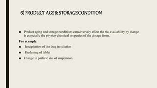 6) PRODUCT AGE & STORAGE CONDITION
■ Product aging and storage conditions can adversely affect the bio-availability by change
in especially the physico-chemical properties of the dosage forms.
For example:
■ Precipitation of the drug in solution
■ Hardening of tablet
■ Change in particle size of suspension.
 