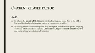 C)PATIENT RELATED FACTOR
1) AGE
■ In infants, the gastric pH is high and intestinal surface and blood flow to the GIT is
low,resulting in altered absorption pattern in comparison to adults.
■ In elderly persons, causes of impaired drug absorption include altered gastric emptying,
decreased intestinal surface area and GI blood flow, higher incidents of achlorhydria
and bacterial over growth in small intestine.
 
