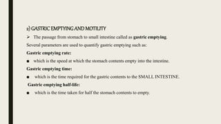 2) GASTRICEMPTYINGAND MOTILITY
 The passage from stomach to small intestine called as gastric emptying.
Several parameters are used to quantify gastric emptying such as:
Gastric emptying rate:
■ which is the speed at which the stomach contents empty into the intestine.
Gastric emptying time:
■ which is the time required for the gastric contents to the SMALL INTESTINE.
Gastric emptying half-life:
■ which is the time taken for half the stomach contents to empty.
 