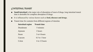 3) INTESTINALTRANSIT
■ Small intestinal is the major site of absorption of most of drugs, long intestinal transit
time is desirable for complete absorption of drugs.
■ It is influenced by various factors such as food, diseases and drugs.
■ Transit time for contents from different regions of intestine
Intestinal region Transit time
Duodenum 5 minutes
Jejunum 2 hours
Ileum 3 to 6 hours
Caecum 0.5 to 1 hour
Colon 6 to 12 hours
 