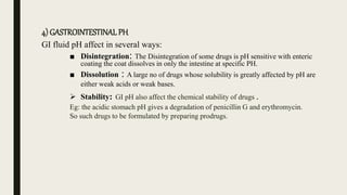 4) GASTROINTESTINAL PH
GI fluid pH affect in several ways:
■ Disintegration: The Disintegration of some drugs is pH sensitive with enteric
coating the coat dissolves in only the intestine at specific PH.
■ Dissolution : A large no of drugs whose solubility is greatly affected by pH are
either weak acids or weak bases.
 Stability: GI pH also affect the chemical stability of drugs .
Eg: the acidic stomach pH gives a degradation of penicillin G and erythromycin.
So such drugs to be formulated by preparing prodrugs.
 