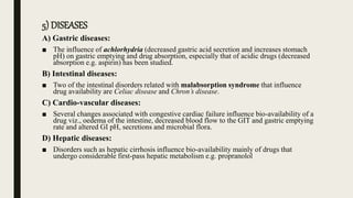 5) DISEASES
A) Gastric diseases:
■ The influence of achlorhydria (decreased gastric acid secretion and increases stomach
pH) on gastric emptying and drug absorption, especially that of acidic drugs (decreased
absorption e.g. aspirin) has been studied.
B) Intestinal diseases:
■ Two of the intestinal disorders related with malabsorption syndrome that influence
drug availability are Celiac disease and Chron’s disease.
C) Cardio-vascular diseases:
■ Several changes associated with congestive cardiac failure influence bio-availability of a
drug viz., oedema of the intestine, decreased blood flow to the GIT and gastric emptying
rate and altered GI pH, secretions and microbial flora.
D) Hepatic diseases:
■ Disorders such as hepatic cirrhosis influence bio-availability mainly of drugs that
undergo considerable first-pass hepatic metabolism e.g. propranolol
 