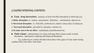 7) GASTROINTESTINAL CONTENTS:
■ Food - drug interactions : presence of food will affect absorption in following way
a) Delay absorption :ex. Aspirin , paracetamol , diclofenac , nitrofurantoin ,digoxin etc.
b) Decreased absorption : ex. Penicillin, erythromycin, ethanol, tetracycline, levodopa etc.
c) Increased absorption : griseofulvin, diazepam, vitamins etc.
d) In some cases it do not affect : methyldopa, propylthiouracil etc.
■ Fluid volume : administration of a drug with large fluid volume results in better
dissolution , rapid gastric emptying and enhanced absorption-
Eg. erythromycin is better absorbed when taken with a glass of water under fasting
condition than when taken with meals.
 