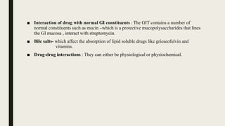 ■ Interaction of drug with normal GI constituents : The GIT contains a number of
normal constituents such as mucin –which is a protective mucopolysaccharides that lines
the GI mucosa , interact with streptomycin.
■ Bile salts- which affect the absorption of lipid soluble drugs like grieseofulvin and
vitamins.
■ Drug-drug interactions : They can either be physiological or physiochemical.
 