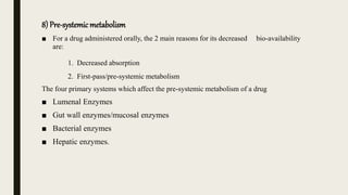 8) Pre-systemicmetabolism
■ For a drug administered orally, the 2 main reasons for its decreased bio-availability
are:
1. Decreased absorption
2. First-pass/pre-systemic metabolism
The four primary systems which affect the pre-systemic metabolism of a drug
■ Lumenal Enzymes
■ Gut wall enzymes/mucosal enzymes
■ Bacterial enzymes
■ Hepatic enzymes.
 