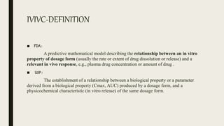 IVIVC-DEFINITION
■ FDA:
A predictive mathematical model describing the relationship between an in vitro
property of dosage form (usually the rate or extent of drug dissolution or release) and a
relevant in vivo response, e.g., plasma drug concentration or amount of drug .
■ USP:
The establishment of a relationship between a biological property or a parameter
derived from a biological property (Cmax, AUC) produced by a dosage form, and a
physicochemical characteristic (in vitro release) of the same dosage form.
 