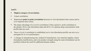 Level A :
 Highest category of correlation.
 Linear correlation.
 Represents point to point correlation between in vitro dissolution time course and in
vivo response time course.
 The major advantage of a Level A correlation is that a point to- point correlation is
developed. All in vitro dissolution data and all in vivo plasma drug concentration–time
profile data are used .
 Once a Level A correlation is established, an in vitro dissolution profile can serve as a
surrogate for in vivo performance.
 A change in manufacturing site, method of manufacture, raw material supplies, minor
formulation modification, and even product strength using the same formulation can be
justified without the need for additional human studies.
 