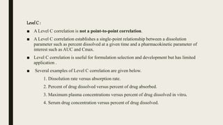 LevelC :
■ A Level C correlation is not a point-to-point correlation.
■ A Level C correlation establishes a single-point relationship between a dissolution
parameter such as percent dissolved at a given time and a pharmacokinetic parameter of
interest such as AUC and Cmax.
■ Level C correlation is useful for formulation selection and development but has limited
application .
■ Several examples of Level C correlation are given below.
1. Dissolution rate versus absorption rate.
2. Percent of drug dissolved versus percent of drug absorbed.
3. Maximum plasma concentrations versus percent of drug dissolved in vitro.
4. Serum drug concentration versus percent of drug dissolved.
 