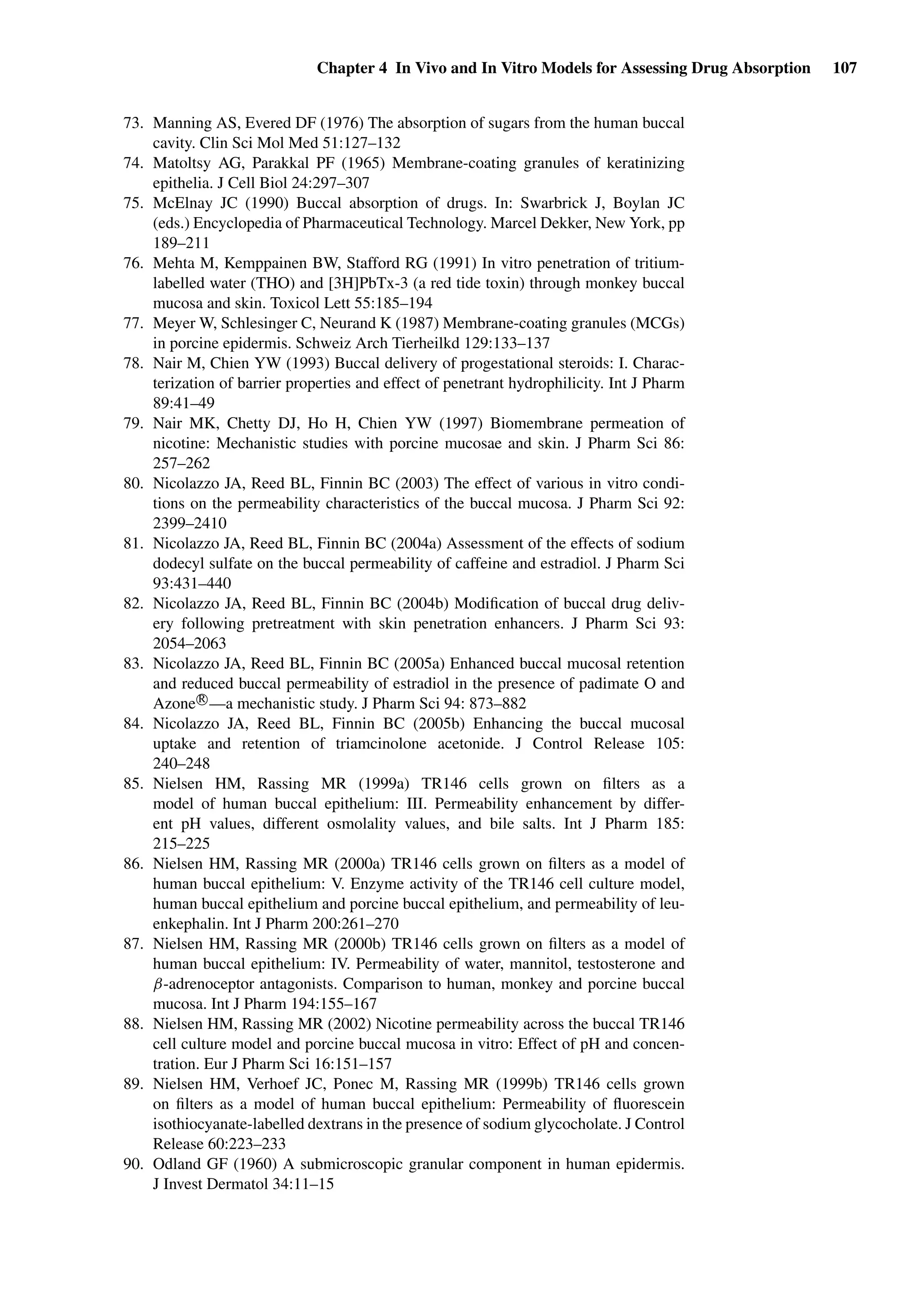 Chapter 4 In Vivo and In Vitro Models for Assessing Drug Absorption 107
73. Manning AS, Evered DF (1976) The absorption of sugars from the human buccal
cavity. Clin Sci Mol Med 51:127–132
74. Matoltsy AG, Parakkal PF (1965) Membrane-coating granules of keratinizing
epithelia. J Cell Biol 24:297–307
75. McElnay JC (1990) Buccal absorption of drugs. In: Swarbrick J, Boylan JC
(eds.) Encyclopedia of Pharmaceutical Technology. Marcel Dekker, New York, pp
189–211
76. Mehta M, Kemppainen BW, Stafford RG (1991) In vitro penetration of tritium-
labelled water (THO) and [3H]PbTx-3 (a red tide toxin) through monkey buccal
mucosa and skin. Toxicol Lett 55:185–194
77. Meyer W, Schlesinger C, Neurand K (1987) Membrane-coating granules (MCGs)
in porcine epidermis. Schweiz Arch Tierheilkd 129:133–137
78. Nair M, Chien YW (1993) Buccal delivery of progestational steroids: I. Charac-
terization of barrier properties and effect of penetrant hydrophilicity. Int J Pharm
89:41–49
79. Nair MK, Chetty DJ, Ho H, Chien YW (1997) Biomembrane permeation of
nicotine: Mechanistic studies with porcine mucosae and skin. J Pharm Sci 86:
257–262
80. Nicolazzo JA, Reed BL, Finnin BC (2003) The effect of various in vitro condi-
tions on the permeability characteristics of the buccal mucosa. J Pharm Sci 92:
2399–2410
81. Nicolazzo JA, Reed BL, Finnin BC (2004a) Assessment of the effects of sodium
dodecyl sulfate on the buccal permeability of caffeine and estradiol. J Pharm Sci
93:431–440
82. Nicolazzo JA, Reed BL, Finnin BC (2004b) Modiﬁcation of buccal drug deliv-
ery following pretreatment with skin penetration enhancers. J Pharm Sci 93:
2054–2063
83. Nicolazzo JA, Reed BL, Finnin BC (2005a) Enhanced buccal mucosal retention
and reduced buccal permeability of estradiol in the presence of padimate O and
Azone R
—a mechanistic study. J Pharm Sci 94: 873–882
84. Nicolazzo JA, Reed BL, Finnin BC (2005b) Enhancing the buccal mucosal
uptake and retention of triamcinolone acetonide. J Control Release 105:
240–248
85. Nielsen HM, Rassing MR (1999a) TR146 cells grown on ﬁlters as a
model of human buccal epithelium: III. Permeability enhancement by differ-
ent pH values, different osmolality values, and bile salts. Int J Pharm 185:
215–225
86. Nielsen HM, Rassing MR (2000a) TR146 cells grown on ﬁlters as a model of
human buccal epithelium: V. Enzyme activity of the TR146 cell culture model,
human buccal epithelium and porcine buccal epithelium, and permeability of leu-
enkephalin. Int J Pharm 200:261–270
87. Nielsen HM, Rassing MR (2000b) TR146 cells grown on ﬁlters as a model of
human buccal epithelium: IV. Permeability of water, mannitol, testosterone and
β-adrenoceptor antagonists. Comparison to human, monkey and porcine buccal
mucosa. Int J Pharm 194:155–167
88. Nielsen HM, Rassing MR (2002) Nicotine permeability across the buccal TR146
cell culture model and porcine buccal mucosa in vitro: Effect of pH and concen-
tration. Eur J Pharm Sci 16:151–157
89. Nielsen HM, Verhoef JC, Ponec M, Rassing MR (1999b) TR146 cells grown
on ﬁlters as a model of human buccal epithelium: Permeability of ﬂuorescein
isothiocyanate-labelled dextrans in the presence of sodium glycocholate. J Control
Release 60:223–233
90. Odland GF (1960) A submicroscopic granular component in human epidermis.
J Invest Dermatol 34:11–15
 