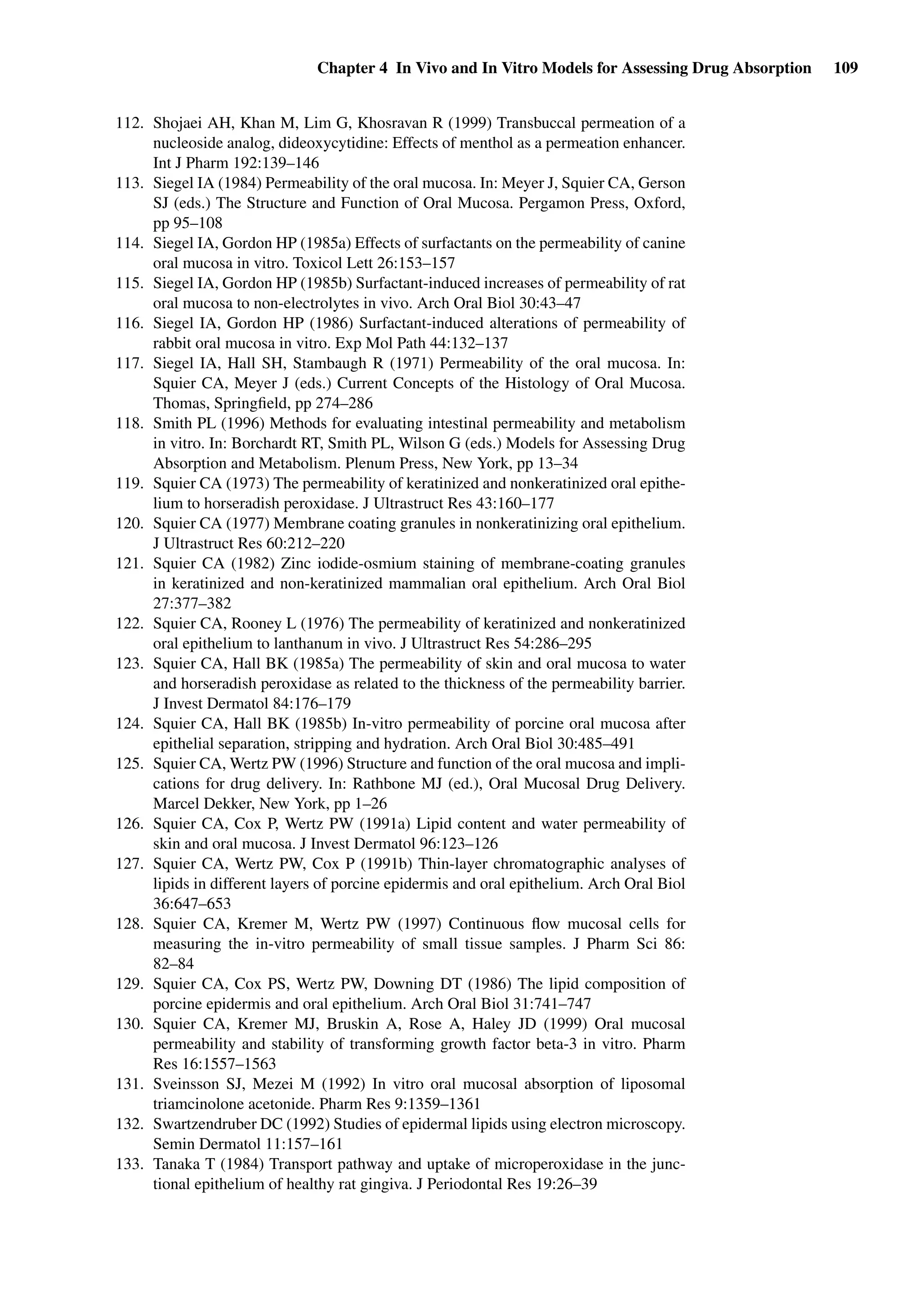 Chapter 4 In Vivo and In Vitro Models for Assessing Drug Absorption 109
112. Shojaei AH, Khan M, Lim G, Khosravan R (1999) Transbuccal permeation of a
nucleoside analog, dideoxycytidine: Effects of menthol as a permeation enhancer.
Int J Pharm 192:139–146
113. Siegel IA (1984) Permeability of the oral mucosa. In: Meyer J, Squier CA, Gerson
SJ (eds.) The Structure and Function of Oral Mucosa. Pergamon Press, Oxford,
pp 95–108
114. Siegel IA, Gordon HP (1985a) Effects of surfactants on the permeability of canine
oral mucosa in vitro. Toxicol Lett 26:153–157
115. Siegel IA, Gordon HP (1985b) Surfactant-induced increases of permeability of rat
oral mucosa to non-electrolytes in vivo. Arch Oral Biol 30:43–47
116. Siegel IA, Gordon HP (1986) Surfactant-induced alterations of permeability of
rabbit oral mucosa in vitro. Exp Mol Path 44:132–137
117. Siegel IA, Hall SH, Stambaugh R (1971) Permeability of the oral mucosa. In:
Squier CA, Meyer J (eds.) Current Concepts of the Histology of Oral Mucosa.
Thomas, Springﬁeld, pp 274–286
118. Smith PL (1996) Methods for evaluating intestinal permeability and metabolism
in vitro. In: Borchardt RT, Smith PL, Wilson G (eds.) Models for Assessing Drug
Absorption and Metabolism. Plenum Press, New York, pp 13–34
119. Squier CA (1973) The permeability of keratinized and nonkeratinized oral epithe-
lium to horseradish peroxidase. J Ultrastruct Res 43:160–177
120. Squier CA (1977) Membrane coating granules in nonkeratinizing oral epithelium.
J Ultrastruct Res 60:212–220
121. Squier CA (1982) Zinc iodide-osmium staining of membrane-coating granules
in keratinized and non-keratinized mammalian oral epithelium. Arch Oral Biol
27:377–382
122. Squier CA, Rooney L (1976) The permeability of keratinized and nonkeratinized
oral epithelium to lanthanum in vivo. J Ultrastruct Res 54:286–295
123. Squier CA, Hall BK (1985a) The permeability of skin and oral mucosa to water
and horseradish peroxidase as related to the thickness of the permeability barrier.
J Invest Dermatol 84:176–179
124. Squier CA, Hall BK (1985b) In-vitro permeability of porcine oral mucosa after
epithelial separation, stripping and hydration. Arch Oral Biol 30:485–491
125. Squier CA, Wertz PW (1996) Structure and function of the oral mucosa and impli-
cations for drug delivery. In: Rathbone MJ (ed.), Oral Mucosal Drug Delivery.
Marcel Dekker, New York, pp 1–26
126. Squier CA, Cox P, Wertz PW (1991a) Lipid content and water permeability of
skin and oral mucosa. J Invest Dermatol 96:123–126
127. Squier CA, Wertz PW, Cox P (1991b) Thin-layer chromatographic analyses of
lipids in different layers of porcine epidermis and oral epithelium. Arch Oral Biol
36:647–653
128. Squier CA, Kremer M, Wertz PW (1997) Continuous ﬂow mucosal cells for
measuring the in-vitro permeability of small tissue samples. J Pharm Sci 86:
82–84
129. Squier CA, Cox PS, Wertz PW, Downing DT (1986) The lipid composition of
porcine epidermis and oral epithelium. Arch Oral Biol 31:741–747
130. Squier CA, Kremer MJ, Bruskin A, Rose A, Haley JD (1999) Oral mucosal
permeability and stability of transforming growth factor beta-3 in vitro. Pharm
Res 16:1557–1563
131. Sveinsson SJ, Mezei M (1992) In vitro oral mucosal absorption of liposomal
triamcinolone acetonide. Pharm Res 9:1359–1361
132. Swartzendruber DC (1992) Studies of epidermal lipids using electron microscopy.
Semin Dermatol 11:157–161
133. Tanaka T (1984) Transport pathway and uptake of microperoxidase in the junc-
tional epithelium of healthy rat gingiva. J Periodontal Res 19:26–39
 