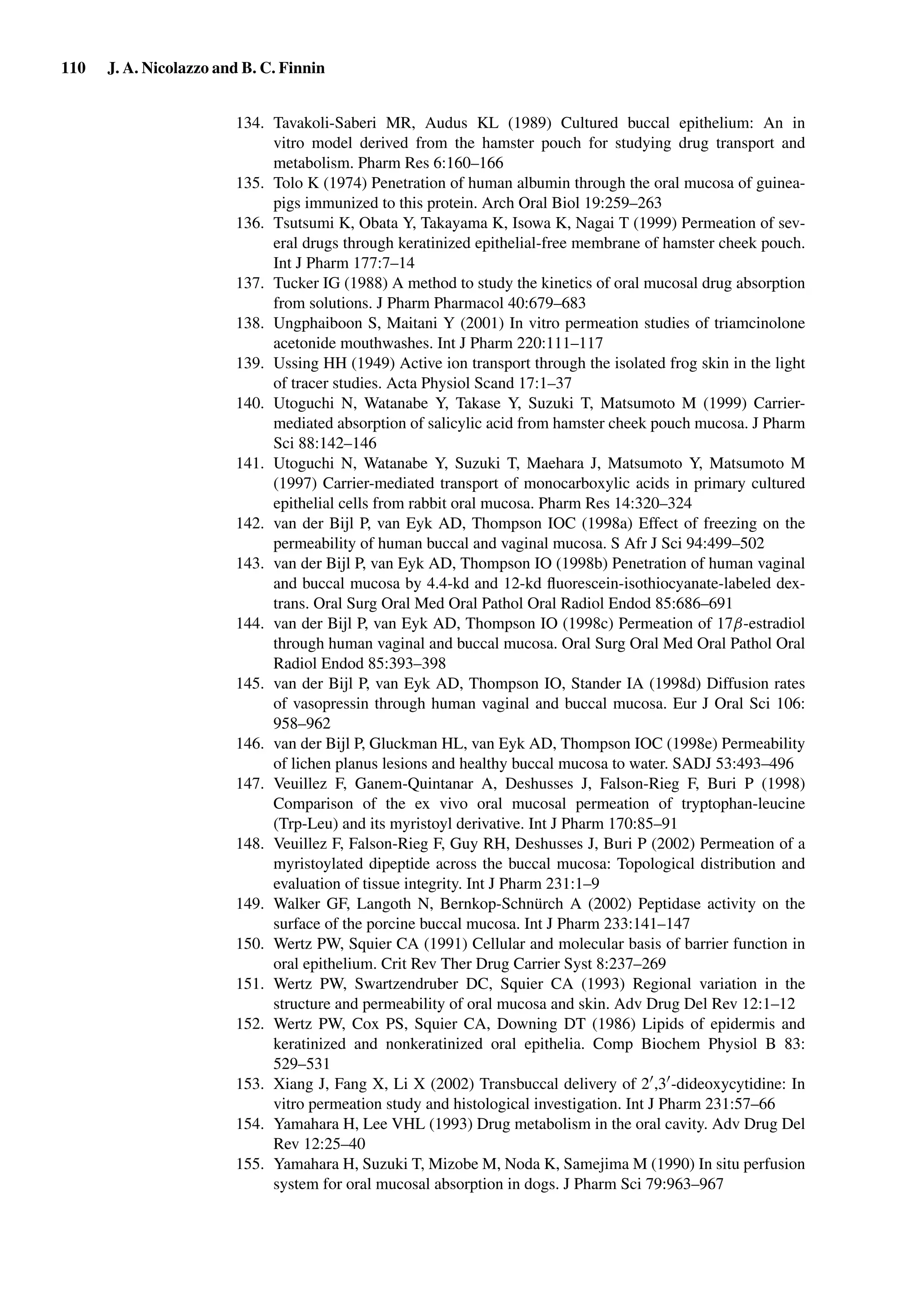 110 J. A. Nicolazzo and B. C. Finnin
134. Tavakoli-Saberi MR, Audus KL (1989) Cultured buccal epithelium: An in
vitro model derived from the hamster pouch for studying drug transport and
metabolism. Pharm Res 6:160–166
135. Tolo K (1974) Penetration of human albumin through the oral mucosa of guinea-
pigs immunized to this protein. Arch Oral Biol 19:259–263
136. Tsutsumi K, Obata Y, Takayama K, Isowa K, Nagai T (1999) Permeation of sev-
eral drugs through keratinized epithelial-free membrane of hamster cheek pouch.
Int J Pharm 177:7–14
137. Tucker IG (1988) A method to study the kinetics of oral mucosal drug absorption
from solutions. J Pharm Pharmacol 40:679–683
138. Ungphaiboon S, Maitani Y (2001) In vitro permeation studies of triamcinolone
acetonide mouthwashes. Int J Pharm 220:111–117
139. Ussing HH (1949) Active ion transport through the isolated frog skin in the light
of tracer studies. Acta Physiol Scand 17:1–37
140. Utoguchi N, Watanabe Y, Takase Y, Suzuki T, Matsumoto M (1999) Carrier-
mediated absorption of salicylic acid from hamster cheek pouch mucosa. J Pharm
Sci 88:142–146
141. Utoguchi N, Watanabe Y, Suzuki T, Maehara J, Matsumoto Y, Matsumoto M
(1997) Carrier-mediated transport of monocarboxylic acids in primary cultured
epithelial cells from rabbit oral mucosa. Pharm Res 14:320–324
142. van der Bijl P, van Eyk AD, Thompson IOC (1998a) Effect of freezing on the
permeability of human buccal and vaginal mucosa. S Afr J Sci 94:499–502
143. van der Bijl P, van Eyk AD, Thompson IO (1998b) Penetration of human vaginal
and buccal mucosa by 4.4-kd and 12-kd ﬂuorescein-isothiocyanate-labeled dex-
trans. Oral Surg Oral Med Oral Pathol Oral Radiol Endod 85:686–691
144. van der Bijl P, van Eyk AD, Thompson IO (1998c) Permeation of 17β-estradiol
through human vaginal and buccal mucosa. Oral Surg Oral Med Oral Pathol Oral
Radiol Endod 85:393–398
145. van der Bijl P, van Eyk AD, Thompson IO, Stander IA (1998d) Diffusion rates
of vasopressin through human vaginal and buccal mucosa. Eur J Oral Sci 106:
958–962
146. van der Bijl P, Gluckman HL, van Eyk AD, Thompson IOC (1998e) Permeability
of lichen planus lesions and healthy buccal mucosa to water. SADJ 53:493–496
147. Veuillez F, Ganem-Quintanar A, Deshusses J, Falson-Rieg F, Buri P (1998)
Comparison of the ex vivo oral mucosal permeation of tryptophan-leucine
(Trp-Leu) and its myristoyl derivative. Int J Pharm 170:85–91
148. Veuillez F, Falson-Rieg F, Guy RH, Deshusses J, Buri P (2002) Permeation of a
myristoylated dipeptide across the buccal mucosa: Topological distribution and
evaluation of tissue integrity. Int J Pharm 231:1–9
149. Walker GF, Langoth N, Bernkop-Schnürch A (2002) Peptidase activity on the
surface of the porcine buccal mucosa. Int J Pharm 233:141–147
150. Wertz PW, Squier CA (1991) Cellular and molecular basis of barrier function in
oral epithelium. Crit Rev Ther Drug Carrier Syst 8:237–269
151. Wertz PW, Swartzendruber DC, Squier CA (1993) Regional variation in the
structure and permeability of oral mucosa and skin. Adv Drug Del Rev 12:1–12
152. Wertz PW, Cox PS, Squier CA, Downing DT (1986) Lipids of epidermis and
keratinized and nonkeratinized oral epithelia. Comp Biochem Physiol B 83:
529–531
153. Xiang J, Fang X, Li X (2002) Transbuccal delivery of 2 ,3 -dideoxycytidine: In
vitro permeation study and histological investigation. Int J Pharm 231:57–66
154. Yamahara H, Lee VHL (1993) Drug metabolism in the oral cavity. Adv Drug Del
Rev 12:25–40
155. Yamahara H, Suzuki T, Mizobe M, Noda K, Samejima M (1990) In situ perfusion
system for oral mucosal absorption in dogs. J Pharm Sci 79:963–967
 