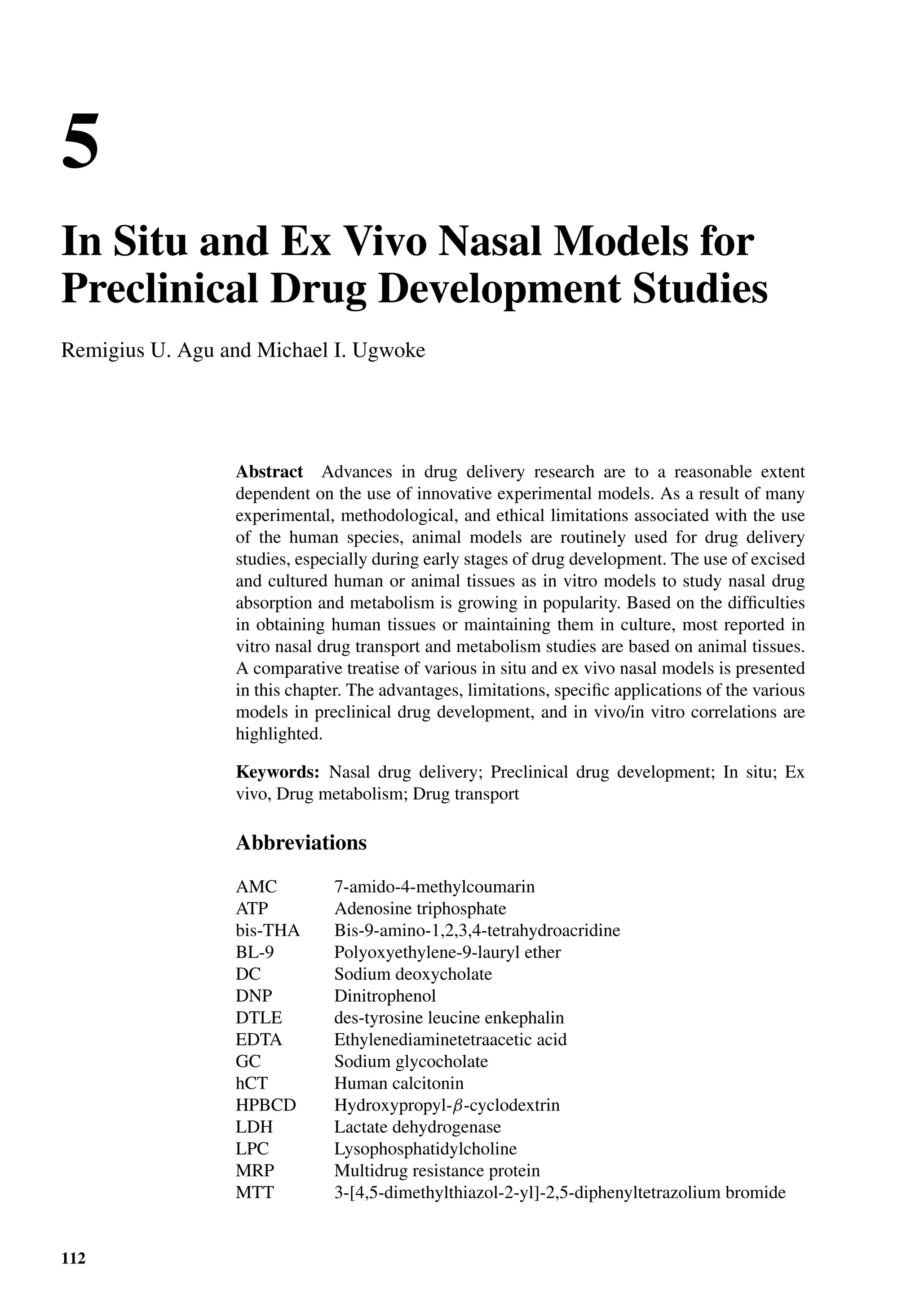 5
In Situ and Ex Vivo Nasal Models for
Preclinical Drug Development Studies
Remigius U. Agu and Michael I. Ugwoke
Abstract Advances in drug delivery research are to a reasonable extent
dependent on the use of innovative experimental models. As a result of many
experimental, methodological, and ethical limitations associated with the use
of the human species, animal models are routinely used for drug delivery
studies, especially during early stages of drug development. The use of excised
and cultured human or animal tissues as in vitro models to study nasal drug
absorption and metabolism is growing in popularity. Based on the difﬁculties
in obtaining human tissues or maintaining them in culture, most reported in
vitro nasal drug transport and metabolism studies are based on animal tissues.
A comparative treatise of various in situ and ex vivo nasal models is presented
in this chapter. The advantages, limitations, speciﬁc applications of the various
models in preclinical drug development, and in vivo/in vitro correlations are
highlighted.
Keywords: Nasal drug delivery; Preclinical drug development; In situ; Ex
vivo, Drug metabolism; Drug transport
Abbreviations
AMC 7-amido-4-methylcoumarin
ATP Adenosine triphosphate
bis-THA Bis-9-amino-1,2,3,4-tetrahydroacridine
BL-9 Polyoxyethylene-9-lauryl ether
DC Sodium deoxycholate
DNP Dinitrophenol
DTLE des-tyrosine leucine enkephalin
EDTA Ethylenediaminetetraacetic acid
GC Sodium glycocholate
hCT Human calcitonin
HPBCD Hydroxypropyl-β-cyclodextrin
LDH Lactate dehydrogenase
LPC Lysophosphatidylcholine
MRP Multidrug resistance protein
MTT 3-[4,5-dimethylthiazol-2-yl]-2,5-diphenyltetrazolium bromide
112
 