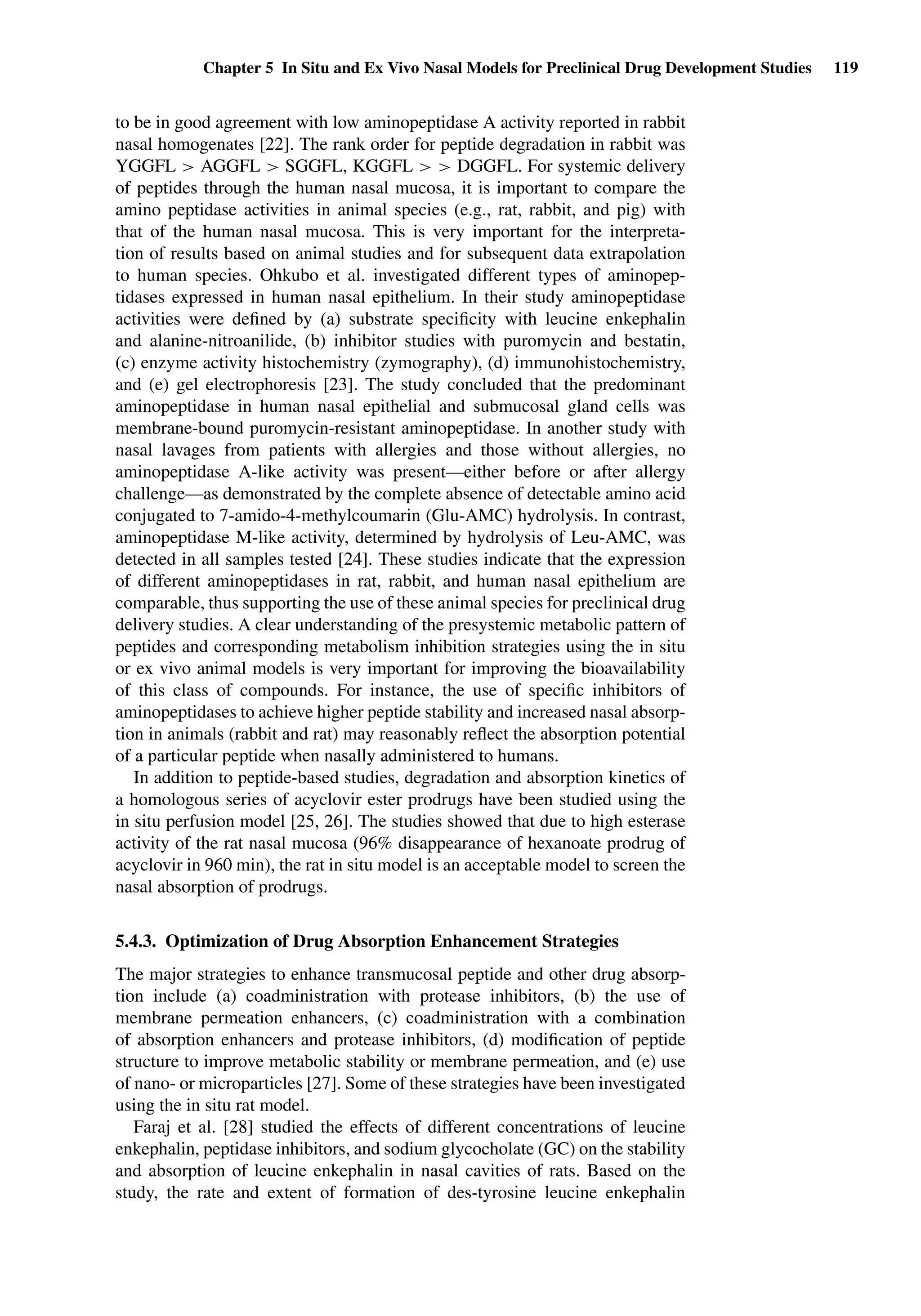 Chapter 5 In Situ and Ex Vivo Nasal Models for Preclinical Drug Development Studies 119
to be in good agreement with low aminopeptidase A activity reported in rabbit
nasal homogenates [22]. The rank order for peptide degradation in rabbit was
YGGFL > AGGFL > SGGFL, KGGFL > > DGGFL. For systemic delivery
of peptides through the human nasal mucosa, it is important to compare the
amino peptidase activities in animal species (e.g., rat, rabbit, and pig) with
that of the human nasal mucosa. This is very important for the interpreta-
tion of results based on animal studies and for subsequent data extrapolation
to human species. Ohkubo et al. investigated different types of aminopep-
tidases expressed in human nasal epithelium. In their study aminopeptidase
activities were deﬁned by (a) substrate speciﬁcity with leucine enkephalin
and alanine-nitroanilide, (b) inhibitor studies with puromycin and bestatin,
(c) enzyme activity histochemistry (zymography), (d) immunohistochemistry,
and (e) gel electrophoresis [23]. The study concluded that the predominant
aminopeptidase in human nasal epithelial and submucosal gland cells was
membrane-bound puromycin-resistant aminopeptidase. In another study with
nasal lavages from patients with allergies and those without allergies, no
aminopeptidase A-like activity was present—either before or after allergy
challenge—as demonstrated by the complete absence of detectable amino acid
conjugated to 7-amido-4-methylcoumarin (Glu-AMC) hydrolysis. In contrast,
aminopeptidase M-like activity, determined by hydrolysis of Leu-AMC, was
detected in all samples tested [24]. These studies indicate that the expression
of different aminopeptidases in rat, rabbit, and human nasal epithelium are
comparable, thus supporting the use of these animal species for preclinical drug
delivery studies. A clear understanding of the presystemic metabolic pattern of
peptides and corresponding metabolism inhibition strategies using the in situ
or ex vivo animal models is very important for improving the bioavailability
of this class of compounds. For instance, the use of speciﬁc inhibitors of
aminopeptidases to achieve higher peptide stability and increased nasal absorp-
tion in animals (rabbit and rat) may reasonably reﬂect the absorption potential
of a particular peptide when nasally administered to humans.
In addition to peptide-based studies, degradation and absorption kinetics of
a homologous series of acyclovir ester prodrugs have been studied using the
in situ perfusion model [25, 26]. The studies showed that due to high esterase
activity of the rat nasal mucosa (96% disappearance of hexanoate prodrug of
acyclovir in 960 min), the rat in situ model is an acceptable model to screen the
nasal absorption of prodrugs.
5.4.3. Optimization of Drug Absorption Enhancement Strategies
The major strategies to enhance transmucosal peptide and other drug absorp-
tion include (a) coadministration with protease inhibitors, (b) the use of
membrane permeation enhancers, (c) coadministration with a combination
of absorption enhancers and protease inhibitors, (d) modiﬁcation of peptide
structure to improve metabolic stability or membrane permeation, and (e) use
of nano- or microparticles [27]. Some of these strategies have been investigated
using the in situ rat model.
Faraj et al. [28] studied the effects of different concentrations of leucine
enkephalin, peptidase inhibitors, and sodium glycocholate (GC) on the stability
and absorption of leucine enkephalin in nasal cavities of rats. Based on the
study, the rate and extent of formation of des-tyrosine leucine enkephalin
 